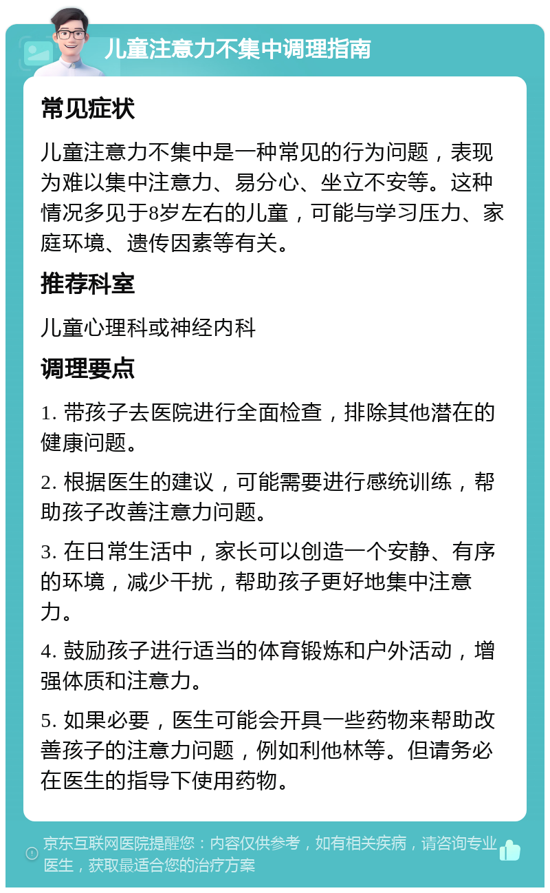 儿童注意力不集中调理指南 常见症状 儿童注意力不集中是一种常见的行为问题，表现为难以集中注意力、易分心、坐立不安等。这种情况多见于8岁左右的儿童，可能与学习压力、家庭环境、遗传因素等有关。 推荐科室 儿童心理科或神经内科 调理要点 1. 带孩子去医院进行全面检查，排除其他潜在的健康问题。 2. 根据医生的建议，可能需要进行感统训练，帮助孩子改善注意力问题。 3. 在日常生活中，家长可以创造一个安静、有序的环境，减少干扰，帮助孩子更好地集中注意力。 4. 鼓励孩子进行适当的体育锻炼和户外活动，增强体质和注意力。 5. 如果必要，医生可能会开具一些药物来帮助改善孩子的注意力问题，例如利他林等。但请务必在医生的指导下使用药物。