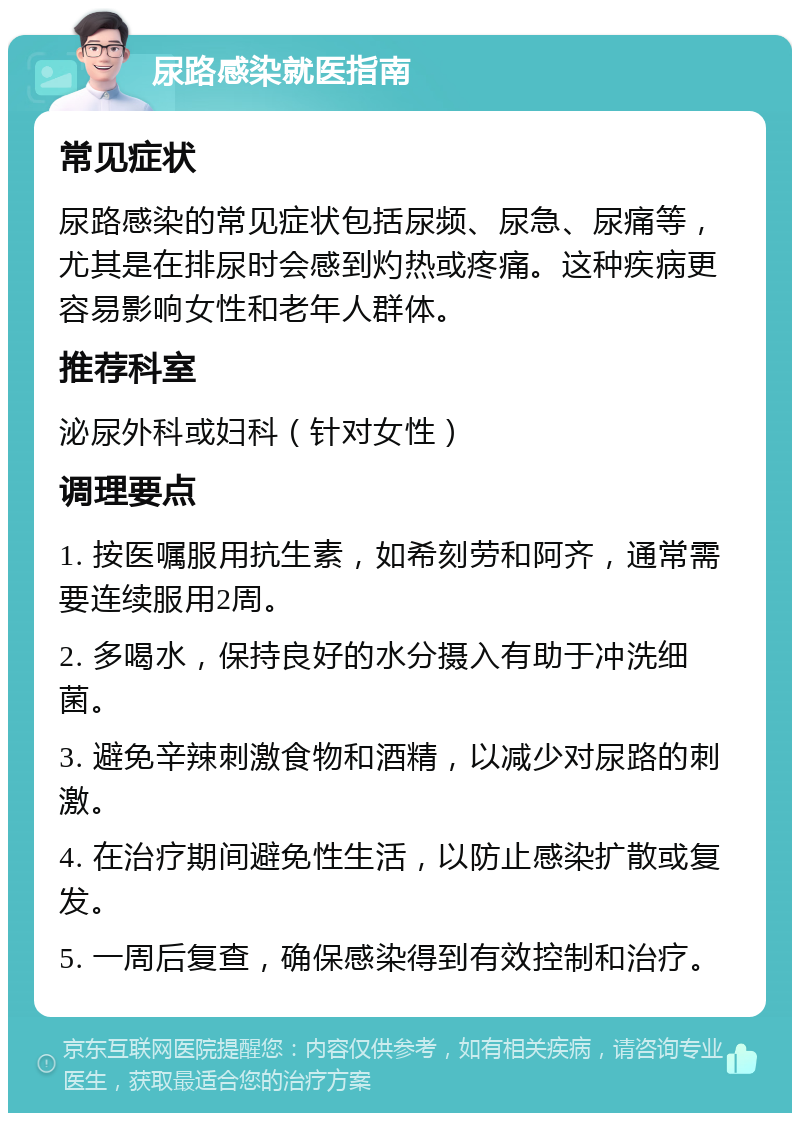 尿路感染就医指南 常见症状 尿路感染的常见症状包括尿频、尿急、尿痛等，尤其是在排尿时会感到灼热或疼痛。这种疾病更容易影响女性和老年人群体。 推荐科室 泌尿外科或妇科（针对女性） 调理要点 1. 按医嘱服用抗生素，如希刻劳和阿齐，通常需要连续服用2周。 2. 多喝水，保持良好的水分摄入有助于冲洗细菌。 3. 避免辛辣刺激食物和酒精，以减少对尿路的刺激。 4. 在治疗期间避免性生活，以防止感染扩散或复发。 5. 一周后复查，确保感染得到有效控制和治疗。