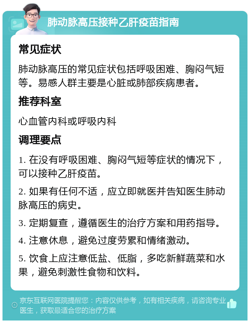 肺动脉高压接种乙肝疫苗指南 常见症状 肺动脉高压的常见症状包括呼吸困难、胸闷气短等。易感人群主要是心脏或肺部疾病患者。 推荐科室 心血管内科或呼吸内科 调理要点 1. 在没有呼吸困难、胸闷气短等症状的情况下，可以接种乙肝疫苗。 2. 如果有任何不适，应立即就医并告知医生肺动脉高压的病史。 3. 定期复查，遵循医生的治疗方案和用药指导。 4. 注意休息，避免过度劳累和情绪激动。 5. 饮食上应注意低盐、低脂，多吃新鲜蔬菜和水果，避免刺激性食物和饮料。