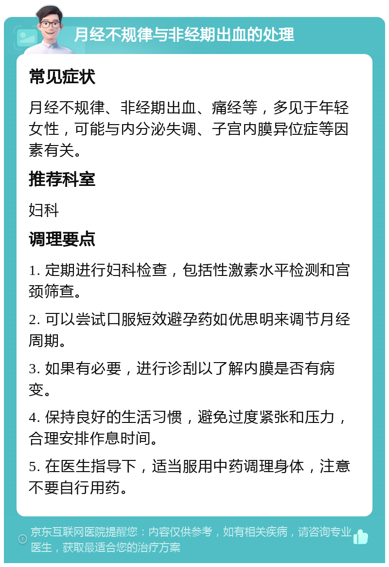 月经不规律与非经期出血的处理 常见症状 月经不规律、非经期出血、痛经等，多见于年轻女性，可能与内分泌失调、子宫内膜异位症等因素有关。 推荐科室 妇科 调理要点 1. 定期进行妇科检查，包括性激素水平检测和宫颈筛查。 2. 可以尝试口服短效避孕药如优思明来调节月经周期。 3. 如果有必要，进行诊刮以了解内膜是否有病变。 4. 保持良好的生活习惯，避免过度紧张和压力，合理安排作息时间。 5. 在医生指导下，适当服用中药调理身体，注意不要自行用药。