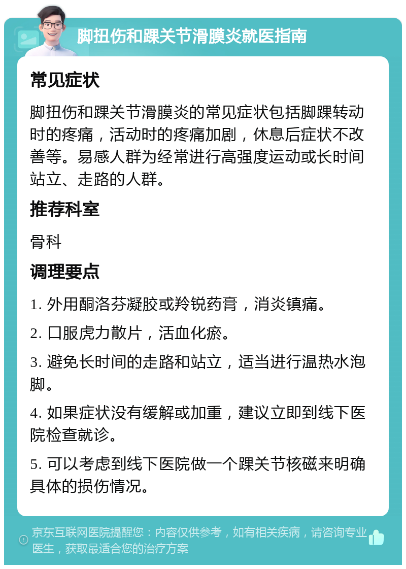 脚扭伤和踝关节滑膜炎就医指南 常见症状 脚扭伤和踝关节滑膜炎的常见症状包括脚踝转动时的疼痛，活动时的疼痛加剧，休息后症状不改善等。易感人群为经常进行高强度运动或长时间站立、走路的人群。 推荐科室 骨科 调理要点 1. 外用酮洛芬凝胶或羚锐药膏，消炎镇痛。 2. 口服虎力散片，活血化瘀。 3. 避免长时间的走路和站立，适当进行温热水泡脚。 4. 如果症状没有缓解或加重，建议立即到线下医院检查就诊。 5. 可以考虑到线下医院做一个踝关节核磁来明确具体的损伤情况。