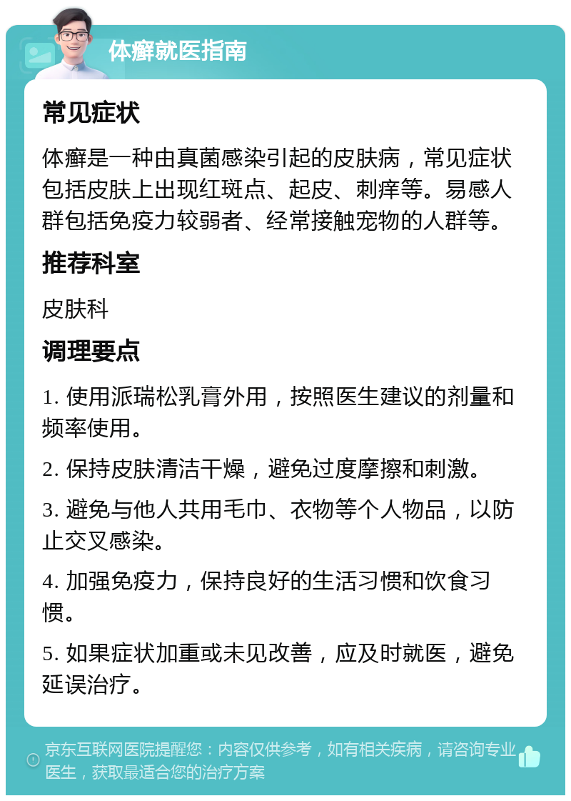 体癣就医指南 常见症状 体癣是一种由真菌感染引起的皮肤病，常见症状包括皮肤上出现红斑点、起皮、刺痒等。易感人群包括免疫力较弱者、经常接触宠物的人群等。 推荐科室 皮肤科 调理要点 1. 使用派瑞松乳膏外用，按照医生建议的剂量和频率使用。 2. 保持皮肤清洁干燥，避免过度摩擦和刺激。 3. 避免与他人共用毛巾、衣物等个人物品，以防止交叉感染。 4. 加强免疫力，保持良好的生活习惯和饮食习惯。 5. 如果症状加重或未见改善，应及时就医，避免延误治疗。