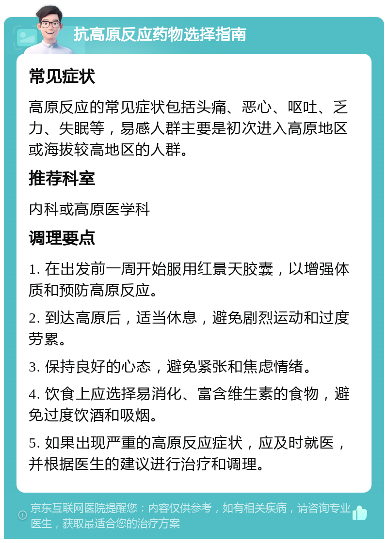 抗高原反应药物选择指南 常见症状 高原反应的常见症状包括头痛、恶心、呕吐、乏力、失眠等，易感人群主要是初次进入高原地区或海拔较高地区的人群。 推荐科室 内科或高原医学科 调理要点 1. 在出发前一周开始服用红景天胶囊，以增强体质和预防高原反应。 2. 到达高原后，适当休息，避免剧烈运动和过度劳累。 3. 保持良好的心态，避免紧张和焦虑情绪。 4. 饮食上应选择易消化、富含维生素的食物，避免过度饮酒和吸烟。 5. 如果出现严重的高原反应症状，应及时就医，并根据医生的建议进行治疗和调理。