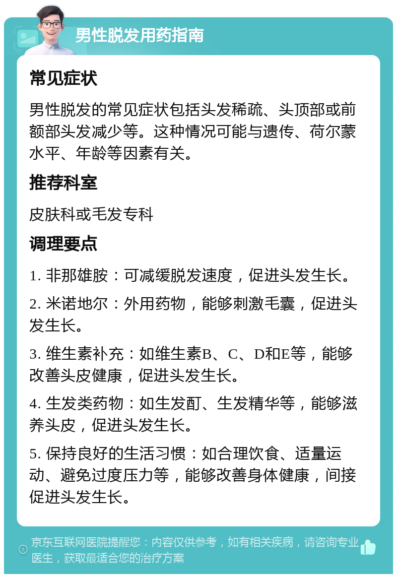 男性脱发用药指南 常见症状 男性脱发的常见症状包括头发稀疏、头顶部或前额部头发减少等。这种情况可能与遗传、荷尔蒙水平、年龄等因素有关。 推荐科室 皮肤科或毛发专科 调理要点 1. 非那雄胺：可减缓脱发速度，促进头发生长。 2. 米诺地尔：外用药物，能够刺激毛囊，促进头发生长。 3. 维生素补充：如维生素B、C、D和E等，能够改善头皮健康，促进头发生长。 4. 生发类药物：如生发酊、生发精华等，能够滋养头皮，促进头发生长。 5. 保持良好的生活习惯：如合理饮食、适量运动、避免过度压力等，能够改善身体健康，间接促进头发生长。