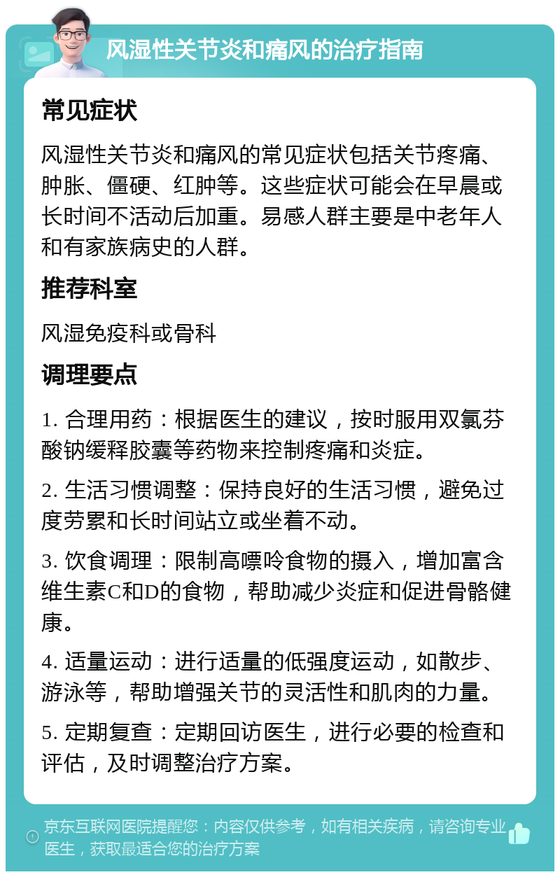 风湿性关节炎和痛风的治疗指南 常见症状 风湿性关节炎和痛风的常见症状包括关节疼痛、肿胀、僵硬、红肿等。这些症状可能会在早晨或长时间不活动后加重。易感人群主要是中老年人和有家族病史的人群。 推荐科室 风湿免疫科或骨科 调理要点 1. 合理用药：根据医生的建议，按时服用双氯芬酸钠缓释胶囊等药物来控制疼痛和炎症。 2. 生活习惯调整：保持良好的生活习惯，避免过度劳累和长时间站立或坐着不动。 3. 饮食调理：限制高嘌呤食物的摄入，增加富含维生素C和D的食物，帮助减少炎症和促进骨骼健康。 4. 适量运动：进行适量的低强度运动，如散步、游泳等，帮助增强关节的灵活性和肌肉的力量。 5. 定期复查：定期回访医生，进行必要的检查和评估，及时调整治疗方案。