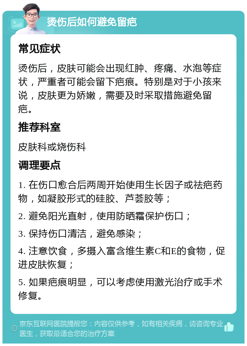 烫伤后如何避免留疤 常见症状 烫伤后，皮肤可能会出现红肿、疼痛、水泡等症状，严重者可能会留下疤痕。特别是对于小孩来说，皮肤更为娇嫩，需要及时采取措施避免留疤。 推荐科室 皮肤科或烧伤科 调理要点 1. 在伤口愈合后两周开始使用生长因子或祛疤药物，如凝胶形式的硅胶、芦荟胶等； 2. 避免阳光直射，使用防晒霜保护伤口； 3. 保持伤口清洁，避免感染； 4. 注意饮食，多摄入富含维生素C和E的食物，促进皮肤恢复； 5. 如果疤痕明显，可以考虑使用激光治疗或手术修复。