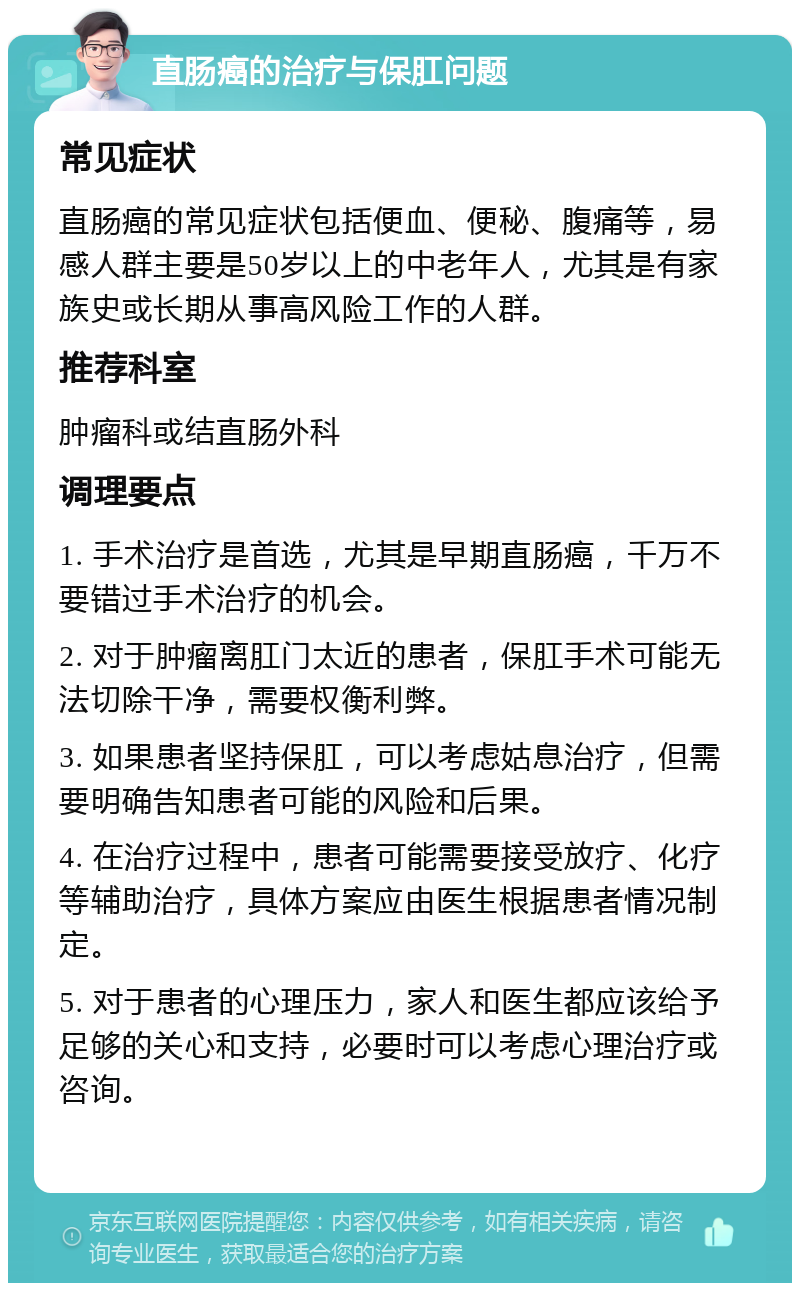 直肠癌的治疗与保肛问题 常见症状 直肠癌的常见症状包括便血、便秘、腹痛等，易感人群主要是50岁以上的中老年人，尤其是有家族史或长期从事高风险工作的人群。 推荐科室 肿瘤科或结直肠外科 调理要点 1. 手术治疗是首选，尤其是早期直肠癌，千万不要错过手术治疗的机会。 2. 对于肿瘤离肛门太近的患者，保肛手术可能无法切除干净，需要权衡利弊。 3. 如果患者坚持保肛，可以考虑姑息治疗，但需要明确告知患者可能的风险和后果。 4. 在治疗过程中，患者可能需要接受放疗、化疗等辅助治疗，具体方案应由医生根据患者情况制定。 5. 对于患者的心理压力，家人和医生都应该给予足够的关心和支持，必要时可以考虑心理治疗或咨询。