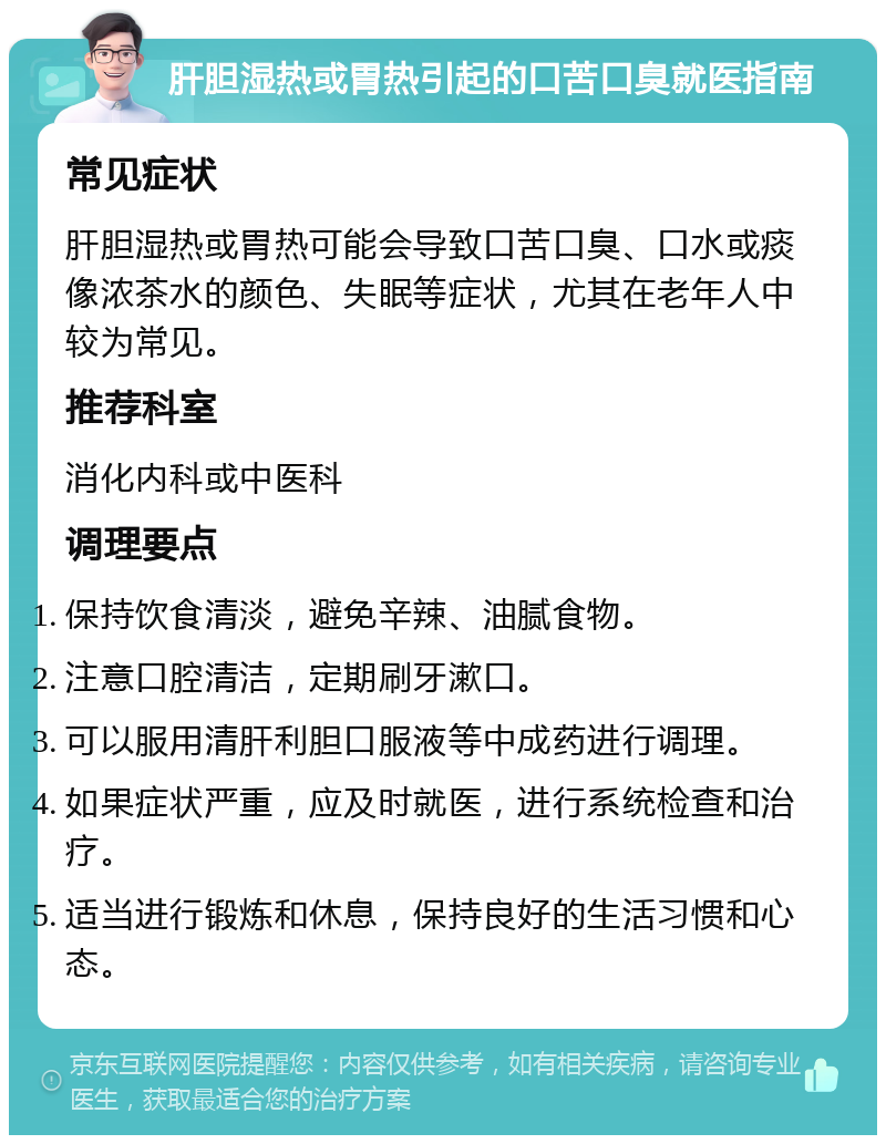 肝胆湿热或胃热引起的口苦口臭就医指南 常见症状 肝胆湿热或胃热可能会导致口苦口臭、口水或痰像浓茶水的颜色、失眠等症状，尤其在老年人中较为常见。 推荐科室 消化内科或中医科 调理要点 保持饮食清淡，避免辛辣、油腻食物。 注意口腔清洁，定期刷牙漱口。 可以服用清肝利胆口服液等中成药进行调理。 如果症状严重，应及时就医，进行系统检查和治疗。 适当进行锻炼和休息，保持良好的生活习惯和心态。