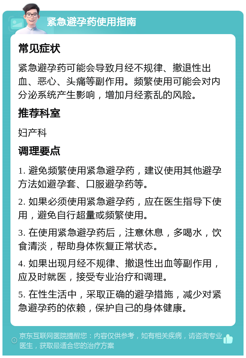 紧急避孕药使用指南 常见症状 紧急避孕药可能会导致月经不规律、撤退性出血、恶心、头痛等副作用。频繁使用可能会对内分泌系统产生影响，增加月经紊乱的风险。 推荐科室 妇产科 调理要点 1. 避免频繁使用紧急避孕药，建议使用其他避孕方法如避孕套、口服避孕药等。 2. 如果必须使用紧急避孕药，应在医生指导下使用，避免自行超量或频繁使用。 3. 在使用紧急避孕药后，注意休息，多喝水，饮食清淡，帮助身体恢复正常状态。 4. 如果出现月经不规律、撤退性出血等副作用，应及时就医，接受专业治疗和调理。 5. 在性生活中，采取正确的避孕措施，减少对紧急避孕药的依赖，保护自己的身体健康。