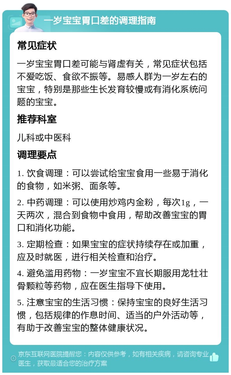 一岁宝宝胃口差的调理指南 常见症状 一岁宝宝胃口差可能与肾虚有关，常见症状包括不爱吃饭、食欲不振等。易感人群为一岁左右的宝宝，特别是那些生长发育较慢或有消化系统问题的宝宝。 推荐科室 儿科或中医科 调理要点 1. 饮食调理：可以尝试给宝宝食用一些易于消化的食物，如米粥、面条等。 2. 中药调理：可以使用炒鸡内金粉，每次1g，一天两次，混合到食物中食用，帮助改善宝宝的胃口和消化功能。 3. 定期检查：如果宝宝的症状持续存在或加重，应及时就医，进行相关检查和治疗。 4. 避免滥用药物：一岁宝宝不宜长期服用龙牡壮骨颗粒等药物，应在医生指导下使用。 5. 注意宝宝的生活习惯：保持宝宝的良好生活习惯，包括规律的作息时间、适当的户外活动等，有助于改善宝宝的整体健康状况。