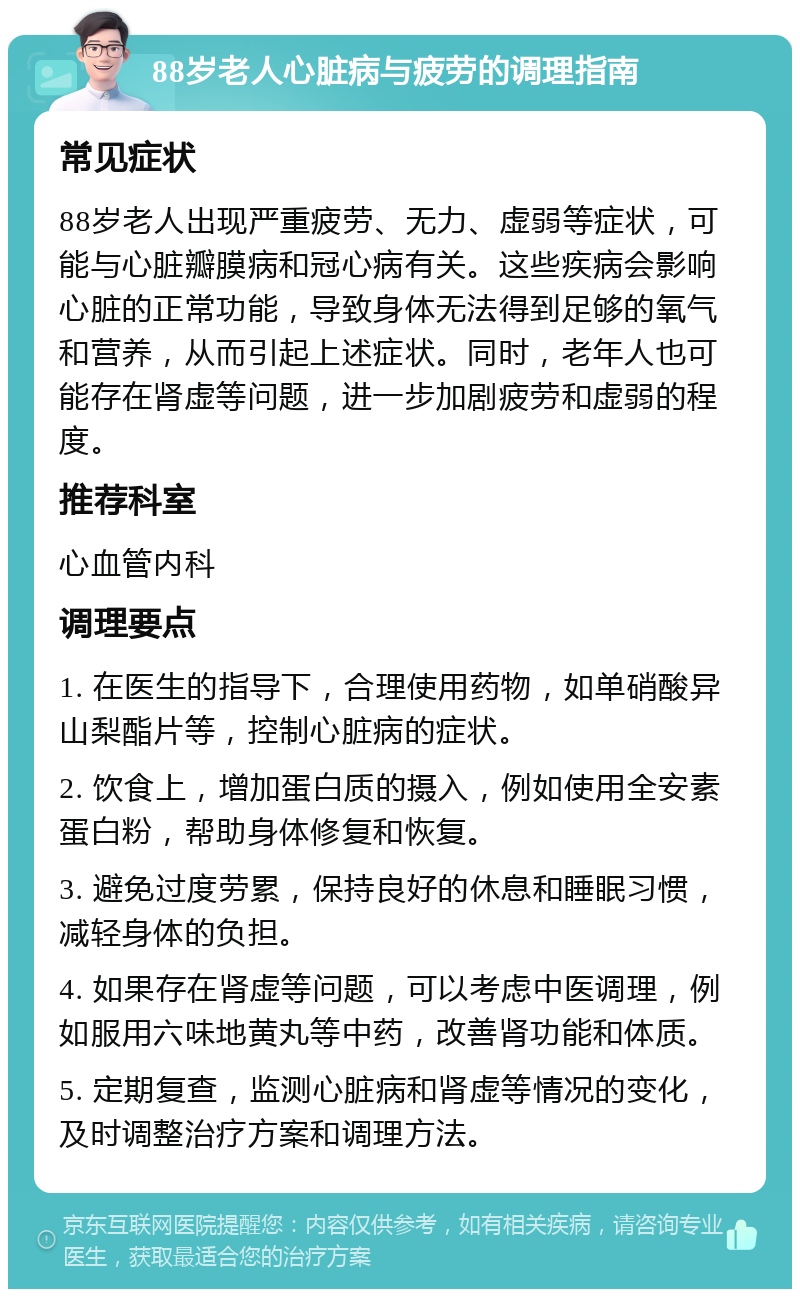 88岁老人心脏病与疲劳的调理指南 常见症状 88岁老人出现严重疲劳、无力、虚弱等症状，可能与心脏瓣膜病和冠心病有关。这些疾病会影响心脏的正常功能，导致身体无法得到足够的氧气和营养，从而引起上述症状。同时，老年人也可能存在肾虚等问题，进一步加剧疲劳和虚弱的程度。 推荐科室 心血管内科 调理要点 1. 在医生的指导下，合理使用药物，如单硝酸异山梨酯片等，控制心脏病的症状。 2. 饮食上，增加蛋白质的摄入，例如使用全安素蛋白粉，帮助身体修复和恢复。 3. 避免过度劳累，保持良好的休息和睡眠习惯，减轻身体的负担。 4. 如果存在肾虚等问题，可以考虑中医调理，例如服用六味地黄丸等中药，改善肾功能和体质。 5. 定期复查，监测心脏病和肾虚等情况的变化，及时调整治疗方案和调理方法。