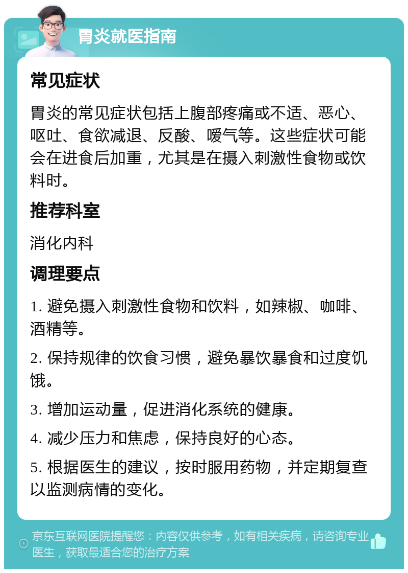 胃炎就医指南 常见症状 胃炎的常见症状包括上腹部疼痛或不适、恶心、呕吐、食欲减退、反酸、嗳气等。这些症状可能会在进食后加重，尤其是在摄入刺激性食物或饮料时。 推荐科室 消化内科 调理要点 1. 避免摄入刺激性食物和饮料，如辣椒、咖啡、酒精等。 2. 保持规律的饮食习惯，避免暴饮暴食和过度饥饿。 3. 增加运动量，促进消化系统的健康。 4. 减少压力和焦虑，保持良好的心态。 5. 根据医生的建议，按时服用药物，并定期复查以监测病情的变化。