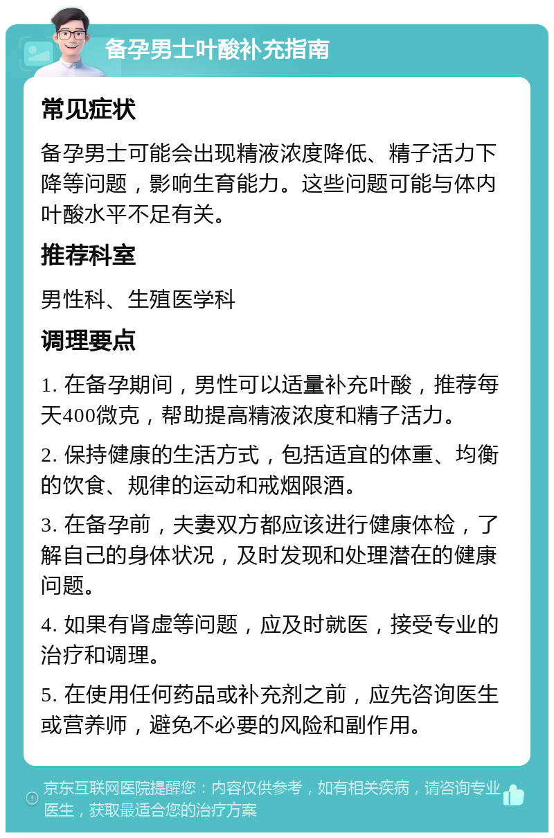 备孕男士叶酸补充指南 常见症状 备孕男士可能会出现精液浓度降低、精子活力下降等问题，影响生育能力。这些问题可能与体内叶酸水平不足有关。 推荐科室 男性科、生殖医学科 调理要点 1. 在备孕期间，男性可以适量补充叶酸，推荐每天400微克，帮助提高精液浓度和精子活力。 2. 保持健康的生活方式，包括适宜的体重、均衡的饮食、规律的运动和戒烟限酒。 3. 在备孕前，夫妻双方都应该进行健康体检，了解自己的身体状况，及时发现和处理潜在的健康问题。 4. 如果有肾虚等问题，应及时就医，接受专业的治疗和调理。 5. 在使用任何药品或补充剂之前，应先咨询医生或营养师，避免不必要的风险和副作用。