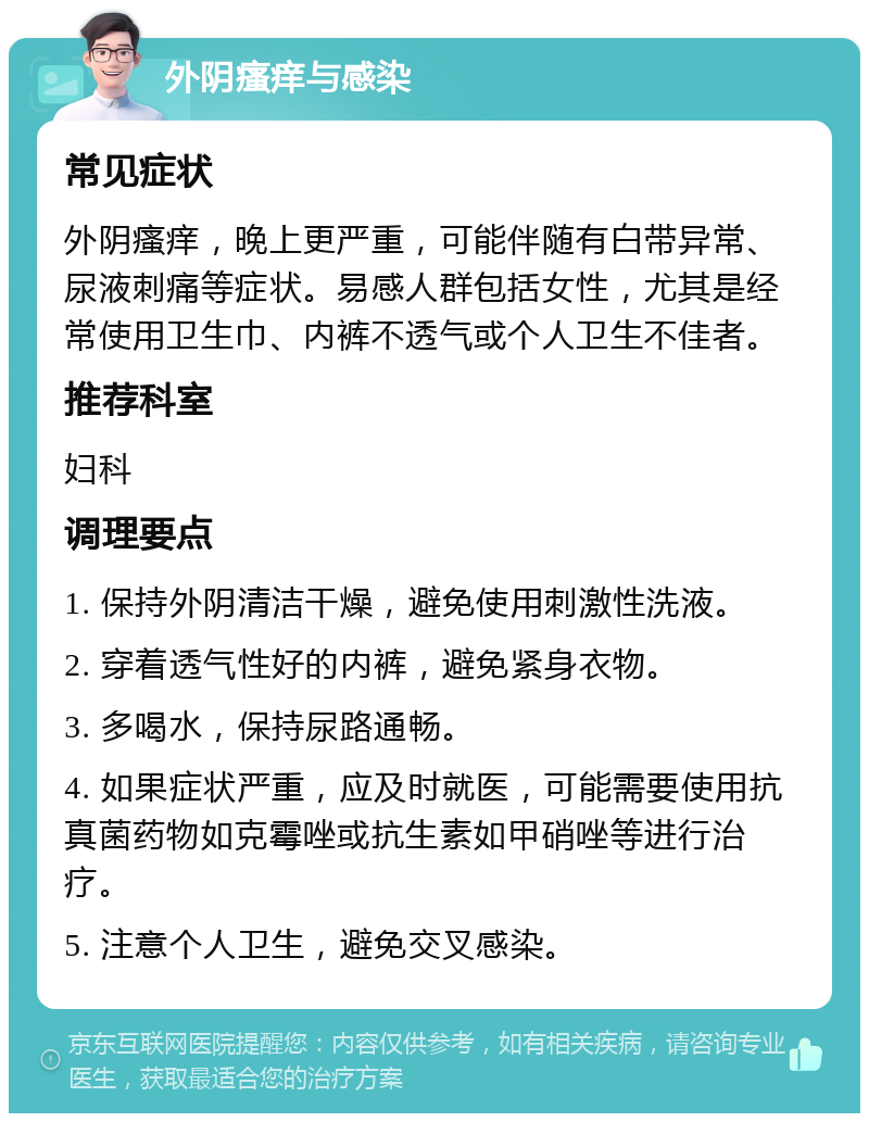 外阴瘙痒与感染 常见症状 外阴瘙痒，晚上更严重，可能伴随有白带异常、尿液刺痛等症状。易感人群包括女性，尤其是经常使用卫生巾、内裤不透气或个人卫生不佳者。 推荐科室 妇科 调理要点 1. 保持外阴清洁干燥，避免使用刺激性洗液。 2. 穿着透气性好的内裤，避免紧身衣物。 3. 多喝水，保持尿路通畅。 4. 如果症状严重，应及时就医，可能需要使用抗真菌药物如克霉唑或抗生素如甲硝唑等进行治疗。 5. 注意个人卫生，避免交叉感染。