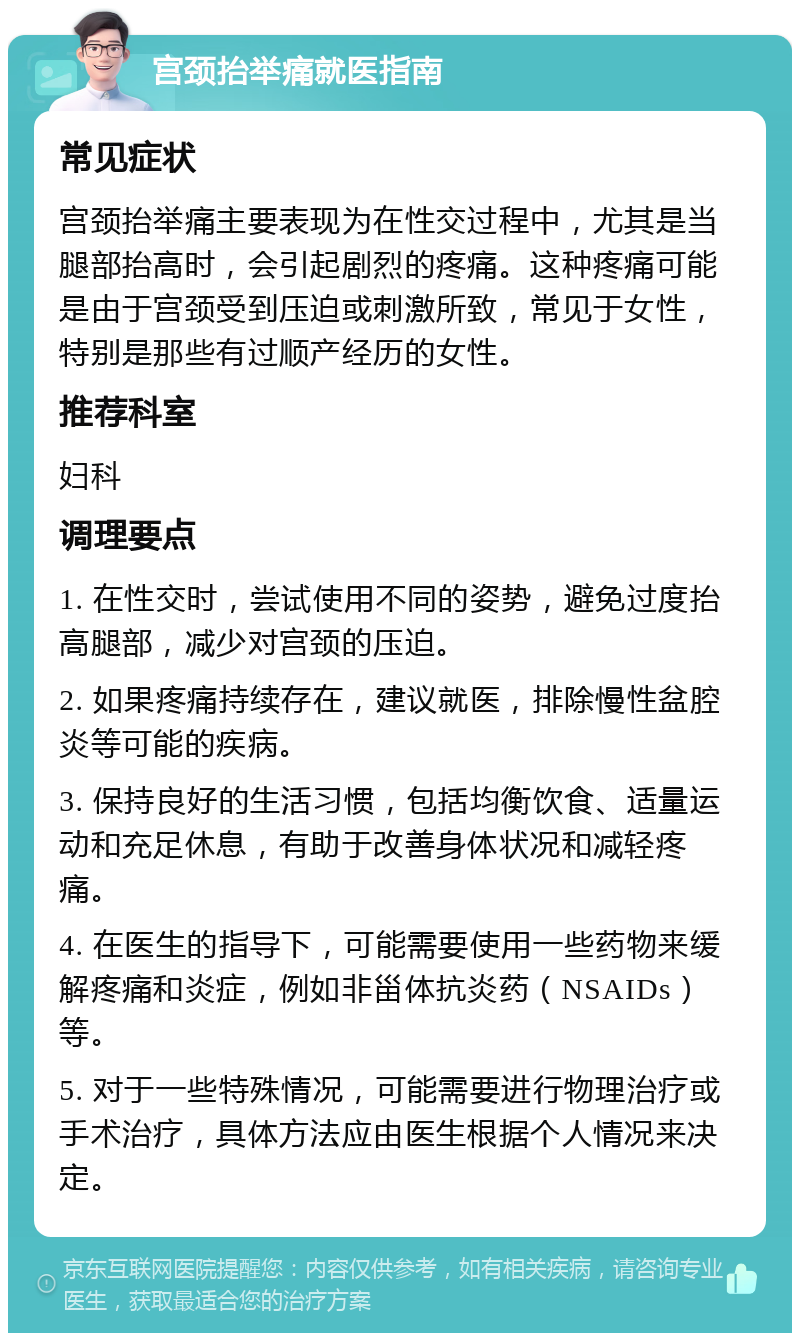 宫颈抬举痛就医指南 常见症状 宫颈抬举痛主要表现为在性交过程中，尤其是当腿部抬高时，会引起剧烈的疼痛。这种疼痛可能是由于宫颈受到压迫或刺激所致，常见于女性，特别是那些有过顺产经历的女性。 推荐科室 妇科 调理要点 1. 在性交时，尝试使用不同的姿势，避免过度抬高腿部，减少对宫颈的压迫。 2. 如果疼痛持续存在，建议就医，排除慢性盆腔炎等可能的疾病。 3. 保持良好的生活习惯，包括均衡饮食、适量运动和充足休息，有助于改善身体状况和减轻疼痛。 4. 在医生的指导下，可能需要使用一些药物来缓解疼痛和炎症，例如非甾体抗炎药（NSAIDs）等。 5. 对于一些特殊情况，可能需要进行物理治疗或手术治疗，具体方法应由医生根据个人情况来决定。