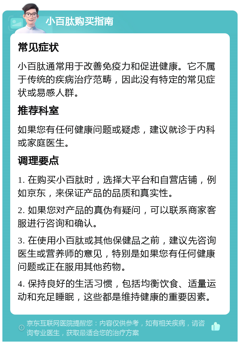 小百肽购买指南 常见症状 小百肽通常用于改善免疫力和促进健康。它不属于传统的疾病治疗范畴，因此没有特定的常见症状或易感人群。 推荐科室 如果您有任何健康问题或疑虑，建议就诊于内科或家庭医生。 调理要点 1. 在购买小百肽时，选择大平台和自营店铺，例如京东，来保证产品的品质和真实性。 2. 如果您对产品的真伪有疑问，可以联系商家客服进行咨询和确认。 3. 在使用小百肽或其他保健品之前，建议先咨询医生或营养师的意见，特别是如果您有任何健康问题或正在服用其他药物。 4. 保持良好的生活习惯，包括均衡饮食、适量运动和充足睡眠，这些都是维持健康的重要因素。