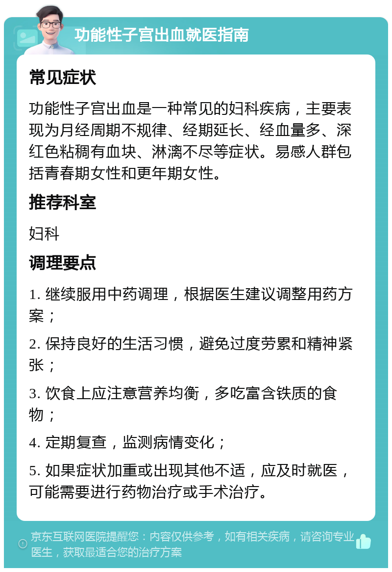 功能性子宫出血就医指南 常见症状 功能性子宫出血是一种常见的妇科疾病，主要表现为月经周期不规律、经期延长、经血量多、深红色粘稠有血块、淋漓不尽等症状。易感人群包括青春期女性和更年期女性。 推荐科室 妇科 调理要点 1. 继续服用中药调理，根据医生建议调整用药方案； 2. 保持良好的生活习惯，避免过度劳累和精神紧张； 3. 饮食上应注意营养均衡，多吃富含铁质的食物； 4. 定期复查，监测病情变化； 5. 如果症状加重或出现其他不适，应及时就医，可能需要进行药物治疗或手术治疗。