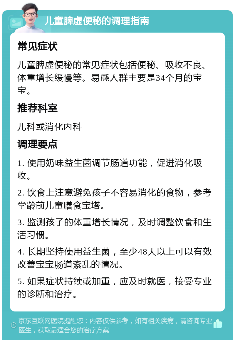 儿童脾虚便秘的调理指南 常见症状 儿童脾虚便秘的常见症状包括便秘、吸收不良、体重增长缓慢等。易感人群主要是34个月的宝宝。 推荐科室 儿科或消化内科 调理要点 1. 使用奶味益生菌调节肠道功能，促进消化吸收。 2. 饮食上注意避免孩子不容易消化的食物，参考学龄前儿童膳食宝塔。 3. 监测孩子的体重增长情况，及时调整饮食和生活习惯。 4. 长期坚持使用益生菌，至少48天以上可以有效改善宝宝肠道紊乱的情况。 5. 如果症状持续或加重，应及时就医，接受专业的诊断和治疗。