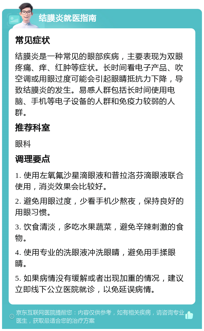 结膜炎就医指南 常见症状 结膜炎是一种常见的眼部疾病，主要表现为双眼疼痛、痒、红肿等症状。长时间看电子产品、吹空调或用眼过度可能会引起眼睛抵抗力下降，导致结膜炎的发生。易感人群包括长时间使用电脑、手机等电子设备的人群和免疫力较弱的人群。 推荐科室 眼科 调理要点 1. 使用左氧氟沙星滴眼液和普拉洛芬滴眼液联合使用，消炎效果会比较好。 2. 避免用眼过度，少看手机少熬夜，保持良好的用眼习惯。 3. 饮食清淡，多吃水果蔬菜，避免辛辣刺激的食物。 4. 使用专业的洗眼液冲洗眼睛，避免用手揉眼睛。 5. 如果病情没有缓解或者出现加重的情况，建议立即线下公立医院就诊，以免延误病情。