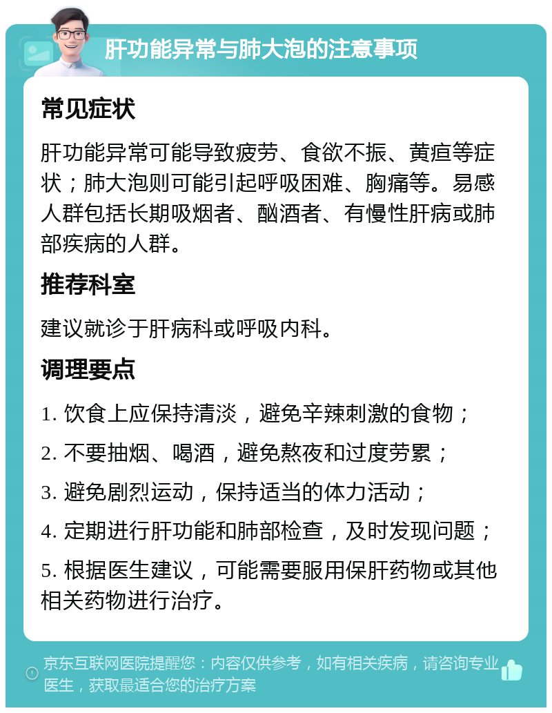 肝功能异常与肺大泡的注意事项 常见症状 肝功能异常可能导致疲劳、食欲不振、黄疸等症状；肺大泡则可能引起呼吸困难、胸痛等。易感人群包括长期吸烟者、酗酒者、有慢性肝病或肺部疾病的人群。 推荐科室 建议就诊于肝病科或呼吸内科。 调理要点 1. 饮食上应保持清淡，避免辛辣刺激的食物； 2. 不要抽烟、喝酒，避免熬夜和过度劳累； 3. 避免剧烈运动，保持适当的体力活动； 4. 定期进行肝功能和肺部检查，及时发现问题； 5. 根据医生建议，可能需要服用保肝药物或其他相关药物进行治疗。