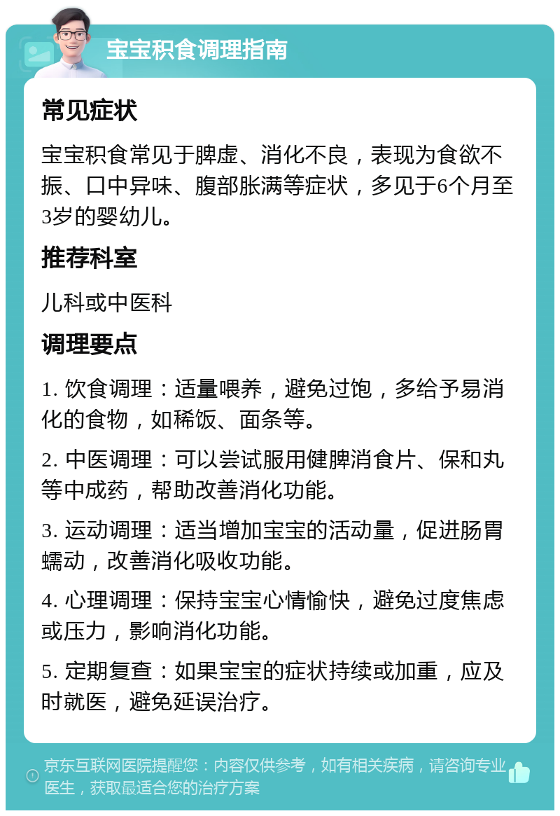 宝宝积食调理指南 常见症状 宝宝积食常见于脾虚、消化不良，表现为食欲不振、口中异味、腹部胀满等症状，多见于6个月至3岁的婴幼儿。 推荐科室 儿科或中医科 调理要点 1. 饮食调理：适量喂养，避免过饱，多给予易消化的食物，如稀饭、面条等。 2. 中医调理：可以尝试服用健脾消食片、保和丸等中成药，帮助改善消化功能。 3. 运动调理：适当增加宝宝的活动量，促进肠胃蠕动，改善消化吸收功能。 4. 心理调理：保持宝宝心情愉快，避免过度焦虑或压力，影响消化功能。 5. 定期复查：如果宝宝的症状持续或加重，应及时就医，避免延误治疗。