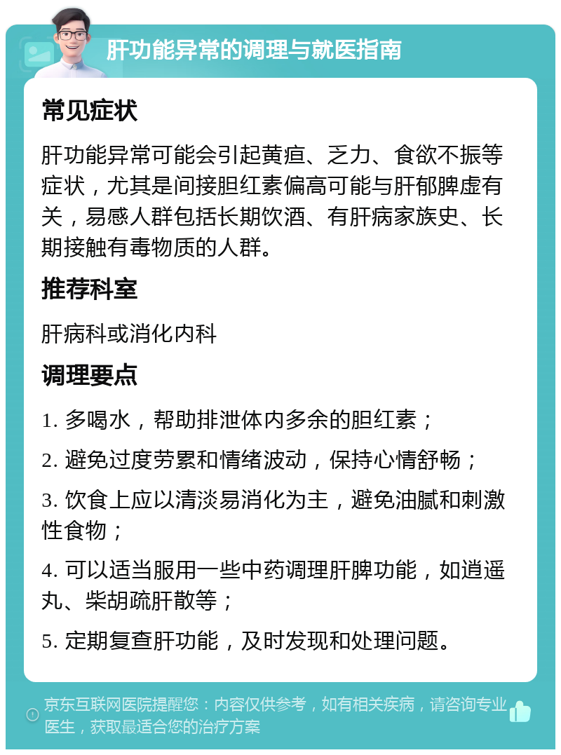 肝功能异常的调理与就医指南 常见症状 肝功能异常可能会引起黄疸、乏力、食欲不振等症状，尤其是间接胆红素偏高可能与肝郁脾虚有关，易感人群包括长期饮酒、有肝病家族史、长期接触有毒物质的人群。 推荐科室 肝病科或消化内科 调理要点 1. 多喝水，帮助排泄体内多余的胆红素； 2. 避免过度劳累和情绪波动，保持心情舒畅； 3. 饮食上应以清淡易消化为主，避免油腻和刺激性食物； 4. 可以适当服用一些中药调理肝脾功能，如逍遥丸、柴胡疏肝散等； 5. 定期复查肝功能，及时发现和处理问题。