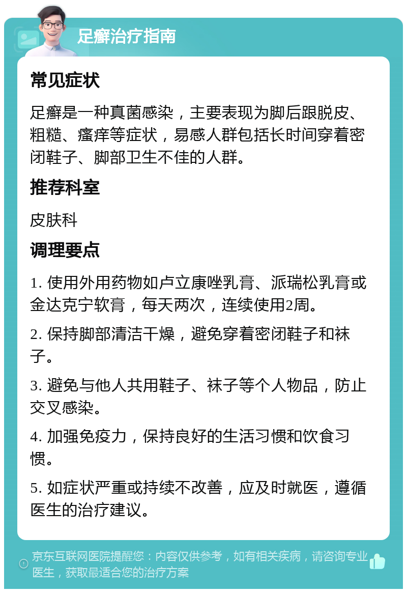 足癣治疗指南 常见症状 足癣是一种真菌感染，主要表现为脚后跟脱皮、粗糙、瘙痒等症状，易感人群包括长时间穿着密闭鞋子、脚部卫生不佳的人群。 推荐科室 皮肤科 调理要点 1. 使用外用药物如卢立康唑乳膏、派瑞松乳膏或金达克宁软膏，每天两次，连续使用2周。 2. 保持脚部清洁干燥，避免穿着密闭鞋子和袜子。 3. 避免与他人共用鞋子、袜子等个人物品，防止交叉感染。 4. 加强免疫力，保持良好的生活习惯和饮食习惯。 5. 如症状严重或持续不改善，应及时就医，遵循医生的治疗建议。