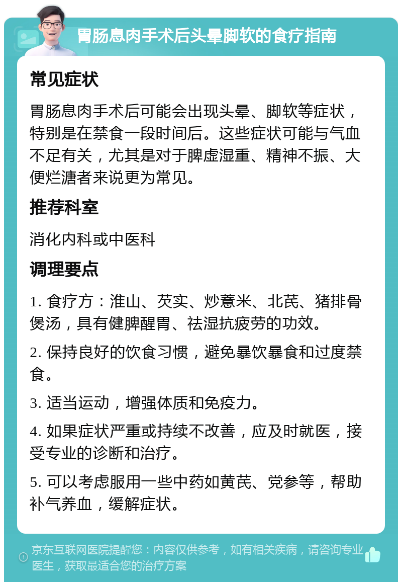 胃肠息肉手术后头晕脚软的食疗指南 常见症状 胃肠息肉手术后可能会出现头晕、脚软等症状，特别是在禁食一段时间后。这些症状可能与气血不足有关，尤其是对于脾虚湿重、精神不振、大便烂溏者来说更为常见。 推荐科室 消化内科或中医科 调理要点 1. 食疗方：淮山、芡实、炒薏米、北芪、猪排骨煲汤，具有健脾醒胃、祛湿抗疲劳的功效。 2. 保持良好的饮食习惯，避免暴饮暴食和过度禁食。 3. 适当运动，增强体质和免疫力。 4. 如果症状严重或持续不改善，应及时就医，接受专业的诊断和治疗。 5. 可以考虑服用一些中药如黄芪、党参等，帮助补气养血，缓解症状。