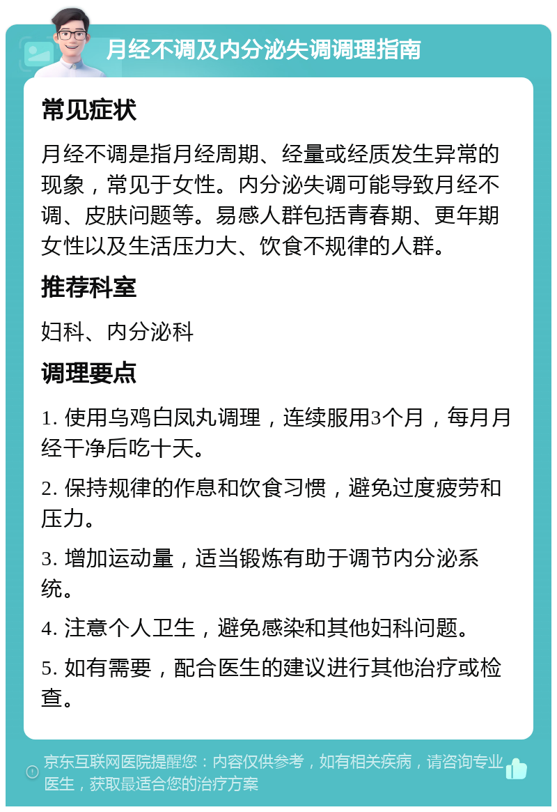 月经不调及内分泌失调调理指南 常见症状 月经不调是指月经周期、经量或经质发生异常的现象，常见于女性。内分泌失调可能导致月经不调、皮肤问题等。易感人群包括青春期、更年期女性以及生活压力大、饮食不规律的人群。 推荐科室 妇科、内分泌科 调理要点 1. 使用乌鸡白凤丸调理，连续服用3个月，每月月经干净后吃十天。 2. 保持规律的作息和饮食习惯，避免过度疲劳和压力。 3. 增加运动量，适当锻炼有助于调节内分泌系统。 4. 注意个人卫生，避免感染和其他妇科问题。 5. 如有需要，配合医生的建议进行其他治疗或检查。