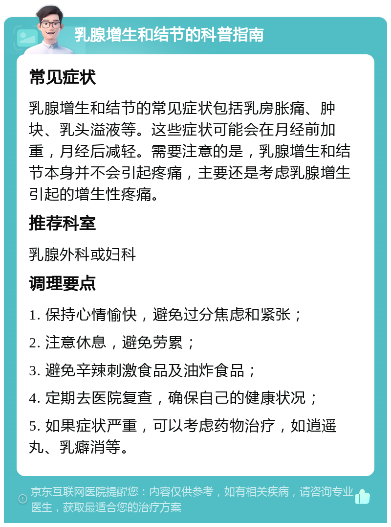 乳腺增生和结节的科普指南 常见症状 乳腺增生和结节的常见症状包括乳房胀痛、肿块、乳头溢液等。这些症状可能会在月经前加重，月经后减轻。需要注意的是，乳腺增生和结节本身并不会引起疼痛，主要还是考虑乳腺增生引起的增生性疼痛。 推荐科室 乳腺外科或妇科 调理要点 1. 保持心情愉快，避免过分焦虑和紧张； 2. 注意休息，避免劳累； 3. 避免辛辣刺激食品及油炸食品； 4. 定期去医院复查，确保自己的健康状况； 5. 如果症状严重，可以考虑药物治疗，如逍遥丸、乳癖消等。