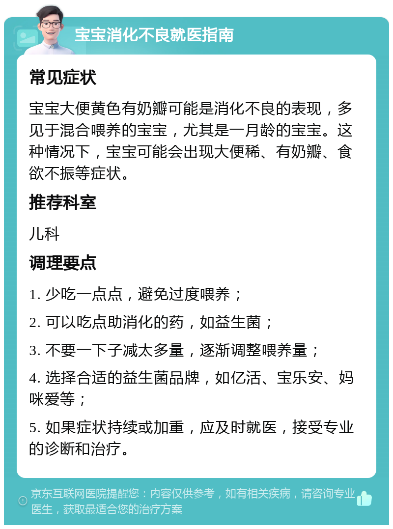 宝宝消化不良就医指南 常见症状 宝宝大便黄色有奶瓣可能是消化不良的表现，多见于混合喂养的宝宝，尤其是一月龄的宝宝。这种情况下，宝宝可能会出现大便稀、有奶瓣、食欲不振等症状。 推荐科室 儿科 调理要点 1. 少吃一点点，避免过度喂养； 2. 可以吃点助消化的药，如益生菌； 3. 不要一下子减太多量，逐渐调整喂养量； 4. 选择合适的益生菌品牌，如亿活、宝乐安、妈咪爱等； 5. 如果症状持续或加重，应及时就医，接受专业的诊断和治疗。