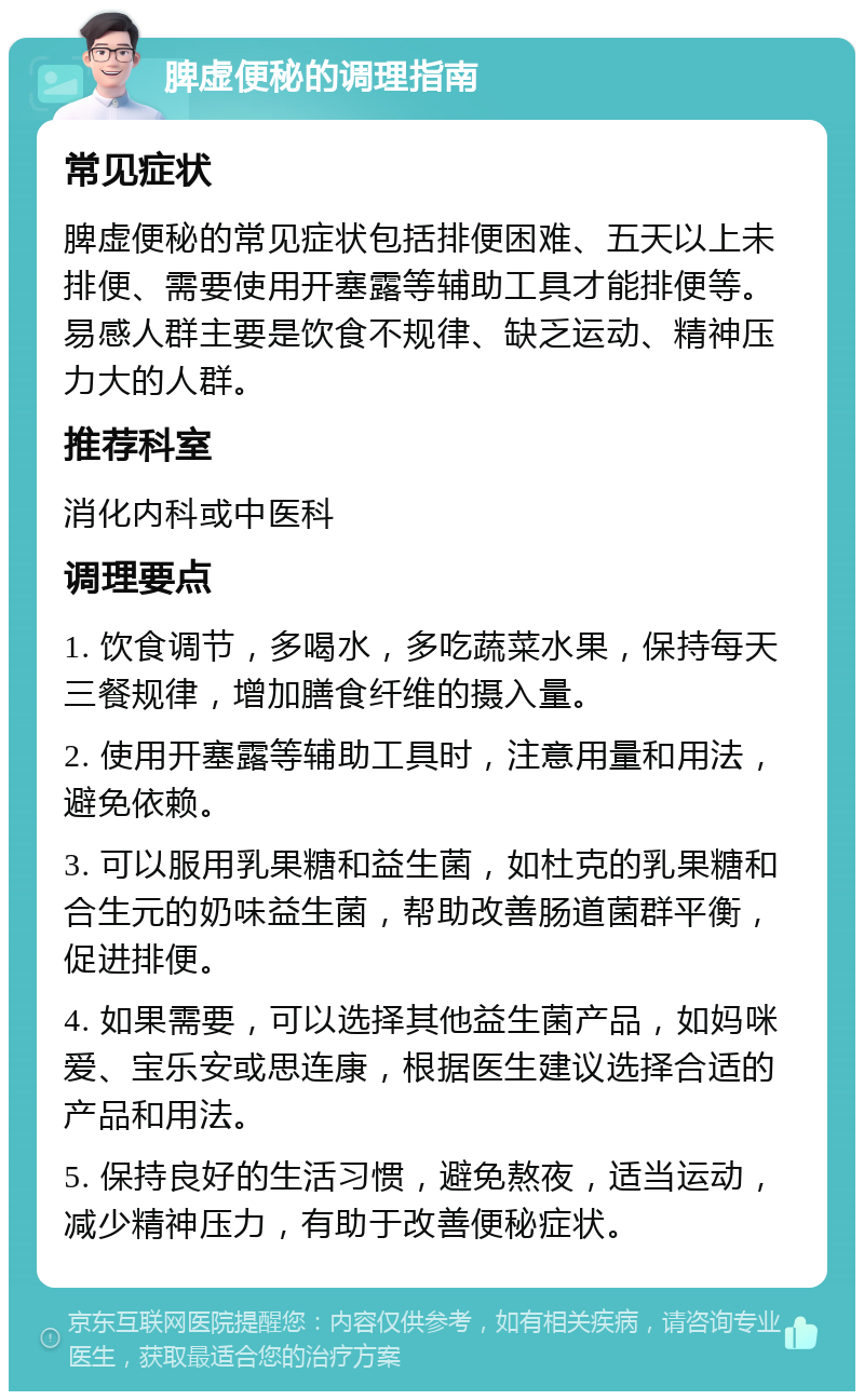 脾虚便秘的调理指南 常见症状 脾虚便秘的常见症状包括排便困难、五天以上未排便、需要使用开塞露等辅助工具才能排便等。易感人群主要是饮食不规律、缺乏运动、精神压力大的人群。 推荐科室 消化内科或中医科 调理要点 1. 饮食调节，多喝水，多吃蔬菜水果，保持每天三餐规律，增加膳食纤维的摄入量。 2. 使用开塞露等辅助工具时，注意用量和用法，避免依赖。 3. 可以服用乳果糖和益生菌，如杜克的乳果糖和合生元的奶味益生菌，帮助改善肠道菌群平衡，促进排便。 4. 如果需要，可以选择其他益生菌产品，如妈咪爱、宝乐安或思连康，根据医生建议选择合适的产品和用法。 5. 保持良好的生活习惯，避免熬夜，适当运动，减少精神压力，有助于改善便秘症状。