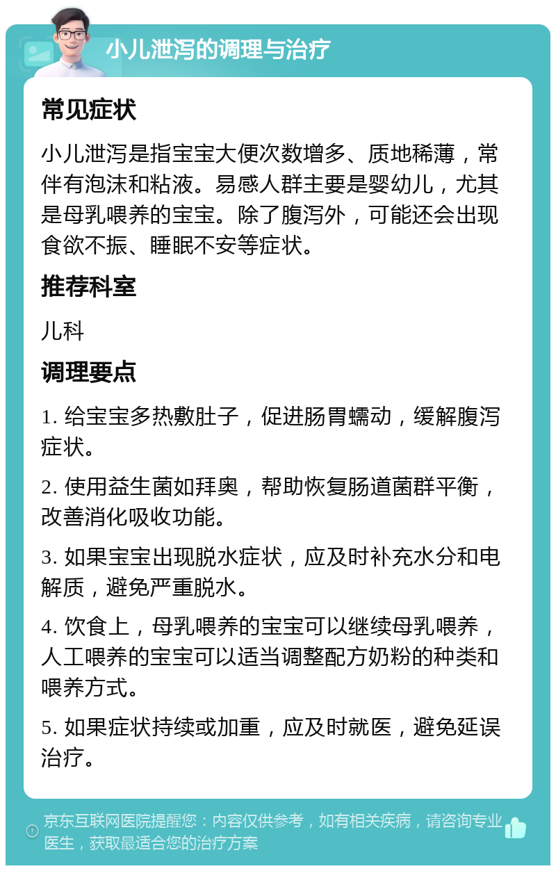 小儿泄泻的调理与治疗 常见症状 小儿泄泻是指宝宝大便次数增多、质地稀薄，常伴有泡沫和粘液。易感人群主要是婴幼儿，尤其是母乳喂养的宝宝。除了腹泻外，可能还会出现食欲不振、睡眠不安等症状。 推荐科室 儿科 调理要点 1. 给宝宝多热敷肚子，促进肠胃蠕动，缓解腹泻症状。 2. 使用益生菌如拜奥，帮助恢复肠道菌群平衡，改善消化吸收功能。 3. 如果宝宝出现脱水症状，应及时补充水分和电解质，避免严重脱水。 4. 饮食上，母乳喂养的宝宝可以继续母乳喂养，人工喂养的宝宝可以适当调整配方奶粉的种类和喂养方式。 5. 如果症状持续或加重，应及时就医，避免延误治疗。