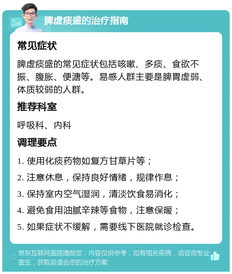 脾虚痰盛的治疗指南 常见症状 脾虚痰盛的常见症状包括咳嗽、多痰、食欲不振、腹胀、便溏等。易感人群主要是脾胃虚弱、体质较弱的人群。 推荐科室 呼吸科、内科 调理要点 1. 使用化痰药物如复方甘草片等； 2. 注意休息，保持良好情绪，规律作息； 3. 保持室内空气湿润，清淡饮食易消化； 4. 避免食用油腻辛辣等食物，注意保暖； 5. 如果症状不缓解，需要线下医院就诊检查。