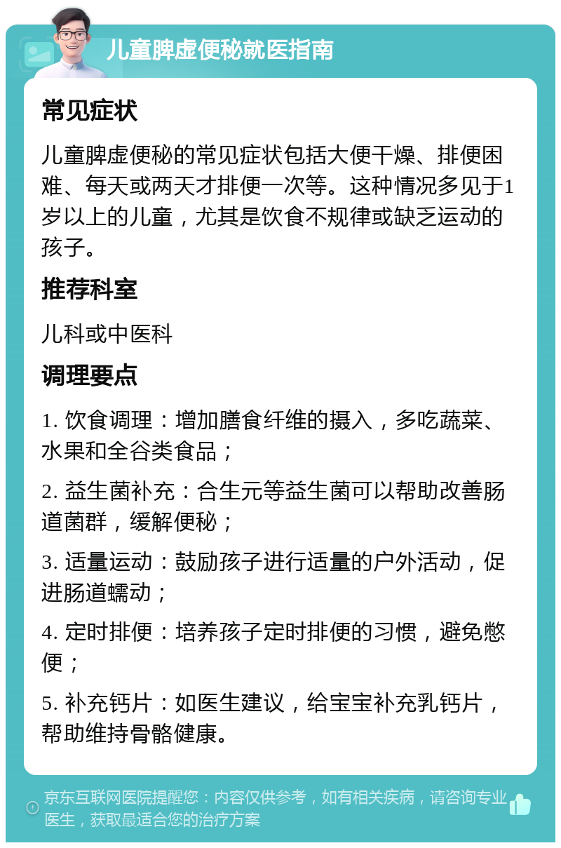 儿童脾虚便秘就医指南 常见症状 儿童脾虚便秘的常见症状包括大便干燥、排便困难、每天或两天才排便一次等。这种情况多见于1岁以上的儿童，尤其是饮食不规律或缺乏运动的孩子。 推荐科室 儿科或中医科 调理要点 1. 饮食调理：增加膳食纤维的摄入，多吃蔬菜、水果和全谷类食品； 2. 益生菌补充：合生元等益生菌可以帮助改善肠道菌群，缓解便秘； 3. 适量运动：鼓励孩子进行适量的户外活动，促进肠道蠕动； 4. 定时排便：培养孩子定时排便的习惯，避免憋便； 5. 补充钙片：如医生建议，给宝宝补充乳钙片，帮助维持骨骼健康。