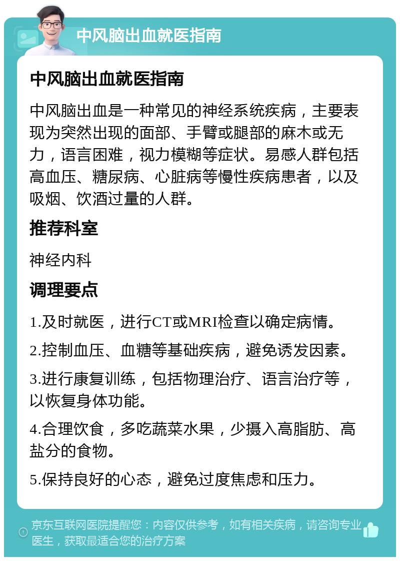 中风脑出血就医指南 中风脑出血就医指南 中风脑出血是一种常见的神经系统疾病，主要表现为突然出现的面部、手臂或腿部的麻木或无力，语言困难，视力模糊等症状。易感人群包括高血压、糖尿病、心脏病等慢性疾病患者，以及吸烟、饮酒过量的人群。 推荐科室 神经内科 调理要点 1.及时就医，进行CT或MRI检查以确定病情。 2.控制血压、血糖等基础疾病，避免诱发因素。 3.进行康复训练，包括物理治疗、语言治疗等，以恢复身体功能。 4.合理饮食，多吃蔬菜水果，少摄入高脂肪、高盐分的食物。 5.保持良好的心态，避免过度焦虑和压力。