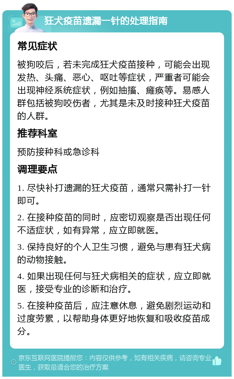 狂犬疫苗遗漏一针的处理指南 常见症状 被狗咬后，若未完成狂犬疫苗接种，可能会出现发热、头痛、恶心、呕吐等症状，严重者可能会出现神经系统症状，例如抽搐、瘫痪等。易感人群包括被狗咬伤者，尤其是未及时接种狂犬疫苗的人群。 推荐科室 预防接种科或急诊科 调理要点 1. 尽快补打遗漏的狂犬疫苗，通常只需补打一针即可。 2. 在接种疫苗的同时，应密切观察是否出现任何不适症状，如有异常，应立即就医。 3. 保持良好的个人卫生习惯，避免与患有狂犬病的动物接触。 4. 如果出现任何与狂犬病相关的症状，应立即就医，接受专业的诊断和治疗。 5. 在接种疫苗后，应注意休息，避免剧烈运动和过度劳累，以帮助身体更好地恢复和吸收疫苗成分。