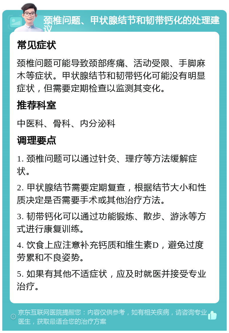 颈椎问题、甲状腺结节和韧带钙化的处理建议 常见症状 颈椎问题可能导致颈部疼痛、活动受限、手脚麻木等症状。甲状腺结节和韧带钙化可能没有明显症状，但需要定期检查以监测其变化。 推荐科室 中医科、骨科、内分泌科 调理要点 1. 颈椎问题可以通过针灸、理疗等方法缓解症状。 2. 甲状腺结节需要定期复查，根据结节大小和性质决定是否需要手术或其他治疗方法。 3. 韧带钙化可以通过功能锻炼、散步、游泳等方式进行康复训练。 4. 饮食上应注意补充钙质和维生素D，避免过度劳累和不良姿势。 5. 如果有其他不适症状，应及时就医并接受专业治疗。