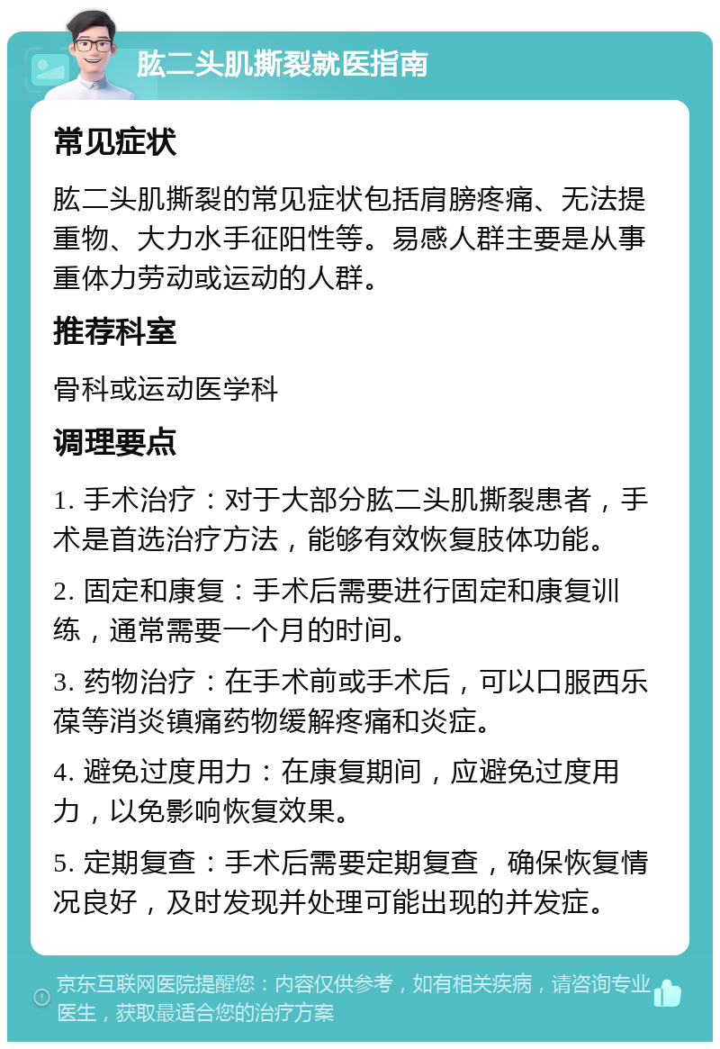 肱二头肌撕裂就医指南 常见症状 肱二头肌撕裂的常见症状包括肩膀疼痛、无法提重物、大力水手征阳性等。易感人群主要是从事重体力劳动或运动的人群。 推荐科室 骨科或运动医学科 调理要点 1. 手术治疗：对于大部分肱二头肌撕裂患者，手术是首选治疗方法，能够有效恢复肢体功能。 2. 固定和康复：手术后需要进行固定和康复训练，通常需要一个月的时间。 3. 药物治疗：在手术前或手术后，可以口服西乐葆等消炎镇痛药物缓解疼痛和炎症。 4. 避免过度用力：在康复期间，应避免过度用力，以免影响恢复效果。 5. 定期复查：手术后需要定期复查，确保恢复情况良好，及时发现并处理可能出现的并发症。