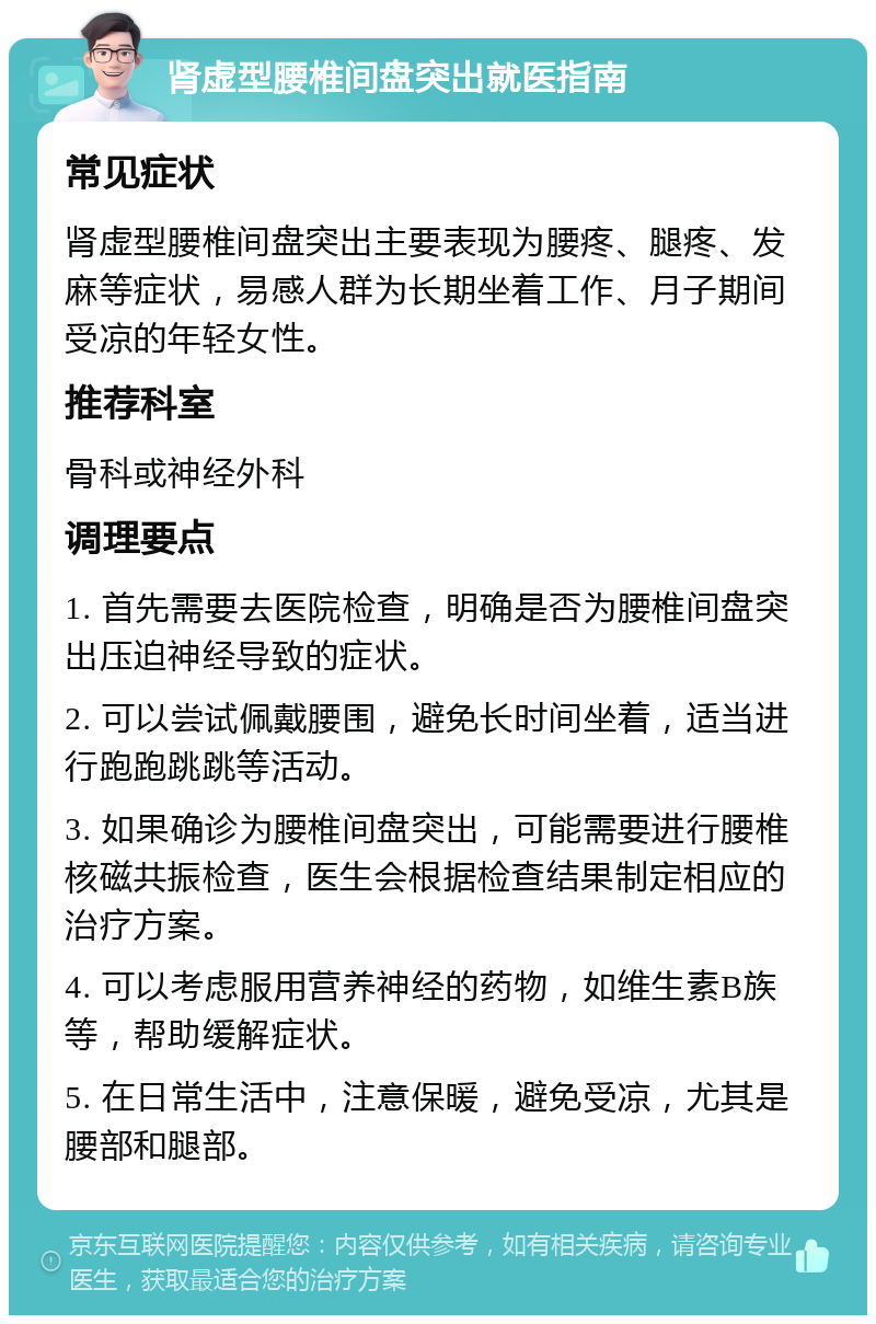 肾虚型腰椎间盘突出就医指南 常见症状 肾虚型腰椎间盘突出主要表现为腰疼、腿疼、发麻等症状，易感人群为长期坐着工作、月子期间受凉的年轻女性。 推荐科室 骨科或神经外科 调理要点 1. 首先需要去医院检查，明确是否为腰椎间盘突出压迫神经导致的症状。 2. 可以尝试佩戴腰围，避免长时间坐着，适当进行跑跑跳跳等活动。 3. 如果确诊为腰椎间盘突出，可能需要进行腰椎核磁共振检查，医生会根据检查结果制定相应的治疗方案。 4. 可以考虑服用营养神经的药物，如维生素B族等，帮助缓解症状。 5. 在日常生活中，注意保暖，避免受凉，尤其是腰部和腿部。