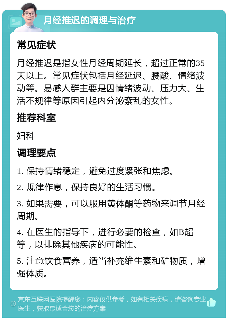 月经推迟的调理与治疗 常见症状 月经推迟是指女性月经周期延长，超过正常的35天以上。常见症状包括月经延迟、腰酸、情绪波动等。易感人群主要是因情绪波动、压力大、生活不规律等原因引起内分泌紊乱的女性。 推荐科室 妇科 调理要点 1. 保持情绪稳定，避免过度紧张和焦虑。 2. 规律作息，保持良好的生活习惯。 3. 如果需要，可以服用黄体酮等药物来调节月经周期。 4. 在医生的指导下，进行必要的检查，如B超等，以排除其他疾病的可能性。 5. 注意饮食营养，适当补充维生素和矿物质，增强体质。