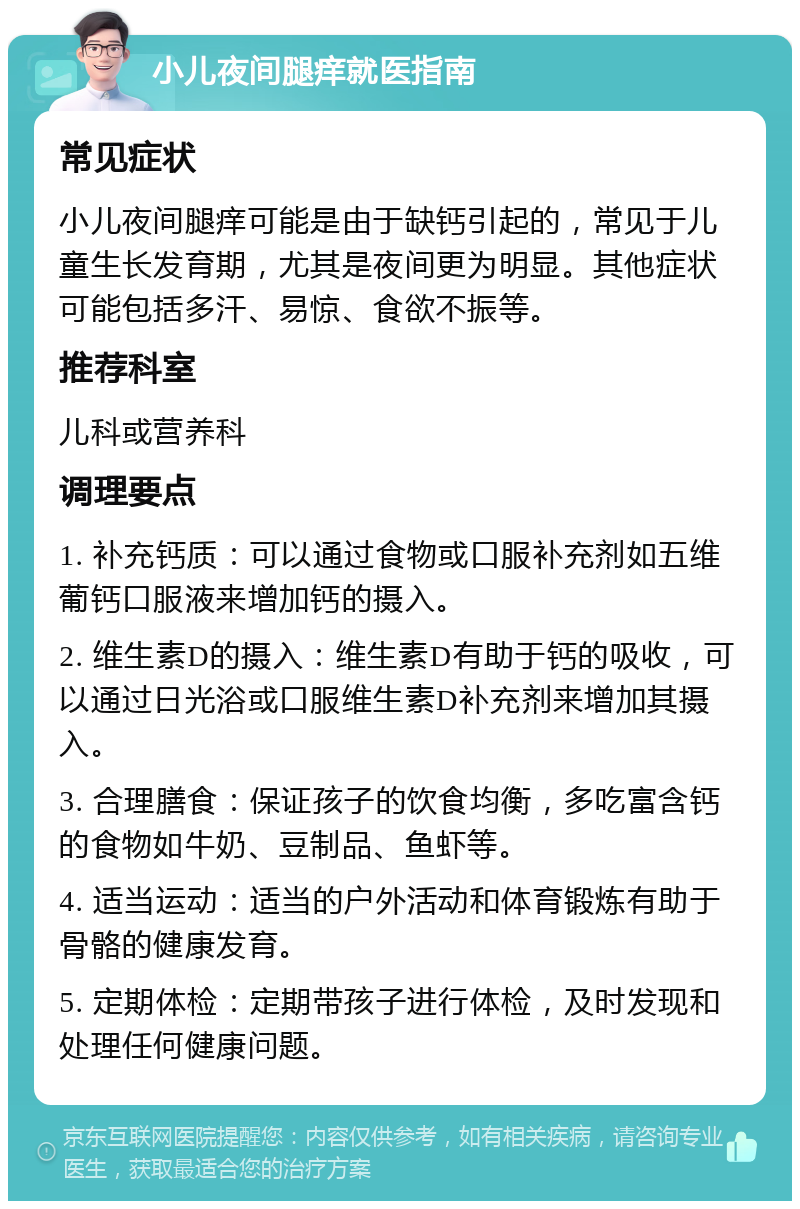 小儿夜间腿痒就医指南 常见症状 小儿夜间腿痒可能是由于缺钙引起的，常见于儿童生长发育期，尤其是夜间更为明显。其他症状可能包括多汗、易惊、食欲不振等。 推荐科室 儿科或营养科 调理要点 1. 补充钙质：可以通过食物或口服补充剂如五维葡钙口服液来增加钙的摄入。 2. 维生素D的摄入：维生素D有助于钙的吸收，可以通过日光浴或口服维生素D补充剂来增加其摄入。 3. 合理膳食：保证孩子的饮食均衡，多吃富含钙的食物如牛奶、豆制品、鱼虾等。 4. 适当运动：适当的户外活动和体育锻炼有助于骨骼的健康发育。 5. 定期体检：定期带孩子进行体检，及时发现和处理任何健康问题。