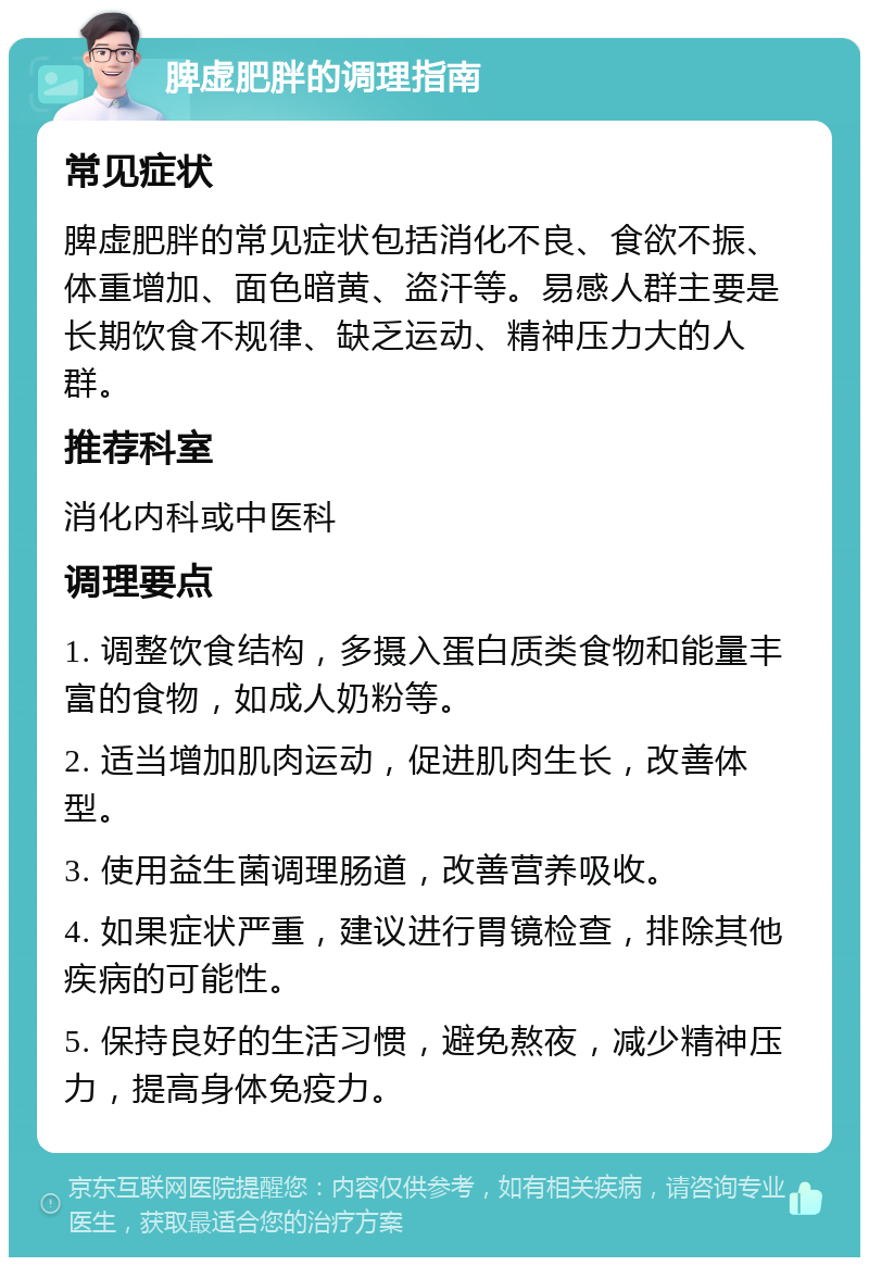 脾虚肥胖的调理指南 常见症状 脾虚肥胖的常见症状包括消化不良、食欲不振、体重增加、面色暗黄、盗汗等。易感人群主要是长期饮食不规律、缺乏运动、精神压力大的人群。 推荐科室 消化内科或中医科 调理要点 1. 调整饮食结构，多摄入蛋白质类食物和能量丰富的食物，如成人奶粉等。 2. 适当增加肌肉运动，促进肌肉生长，改善体型。 3. 使用益生菌调理肠道，改善营养吸收。 4. 如果症状严重，建议进行胃镜检查，排除其他疾病的可能性。 5. 保持良好的生活习惯，避免熬夜，减少精神压力，提高身体免疫力。