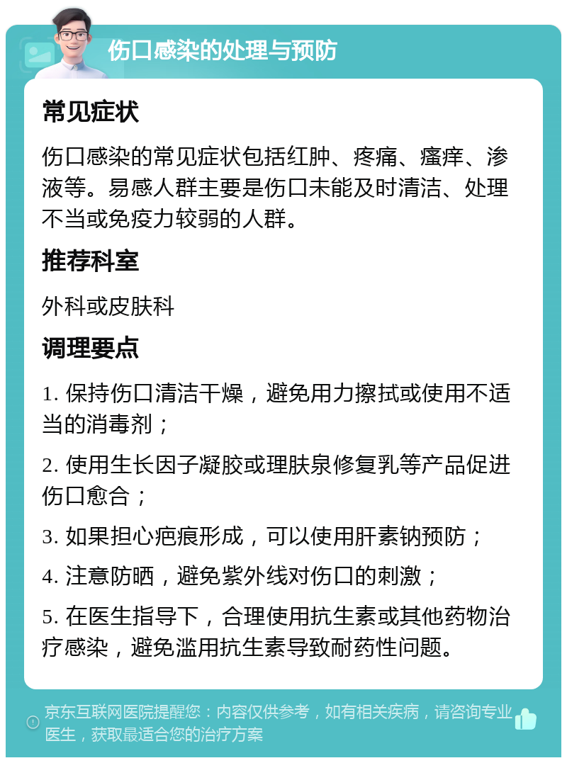 伤口感染的处理与预防 常见症状 伤口感染的常见症状包括红肿、疼痛、瘙痒、渗液等。易感人群主要是伤口未能及时清洁、处理不当或免疫力较弱的人群。 推荐科室 外科或皮肤科 调理要点 1. 保持伤口清洁干燥，避免用力擦拭或使用不适当的消毒剂； 2. 使用生长因子凝胶或理肤泉修复乳等产品促进伤口愈合； 3. 如果担心疤痕形成，可以使用肝素钠预防； 4. 注意防晒，避免紫外线对伤口的刺激； 5. 在医生指导下，合理使用抗生素或其他药物治疗感染，避免滥用抗生素导致耐药性问题。