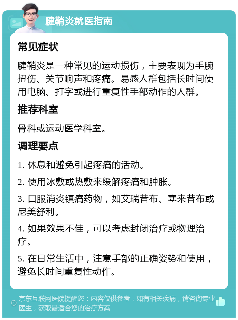 腱鞘炎就医指南 常见症状 腱鞘炎是一种常见的运动损伤，主要表现为手腕扭伤、关节响声和疼痛。易感人群包括长时间使用电脑、打字或进行重复性手部动作的人群。 推荐科室 骨科或运动医学科室。 调理要点 1. 休息和避免引起疼痛的活动。 2. 使用冰敷或热敷来缓解疼痛和肿胀。 3. 口服消炎镇痛药物，如艾瑞昔布、塞来昔布或尼美舒利。 4. 如果效果不佳，可以考虑封闭治疗或物理治疗。 5. 在日常生活中，注意手部的正确姿势和使用，避免长时间重复性动作。