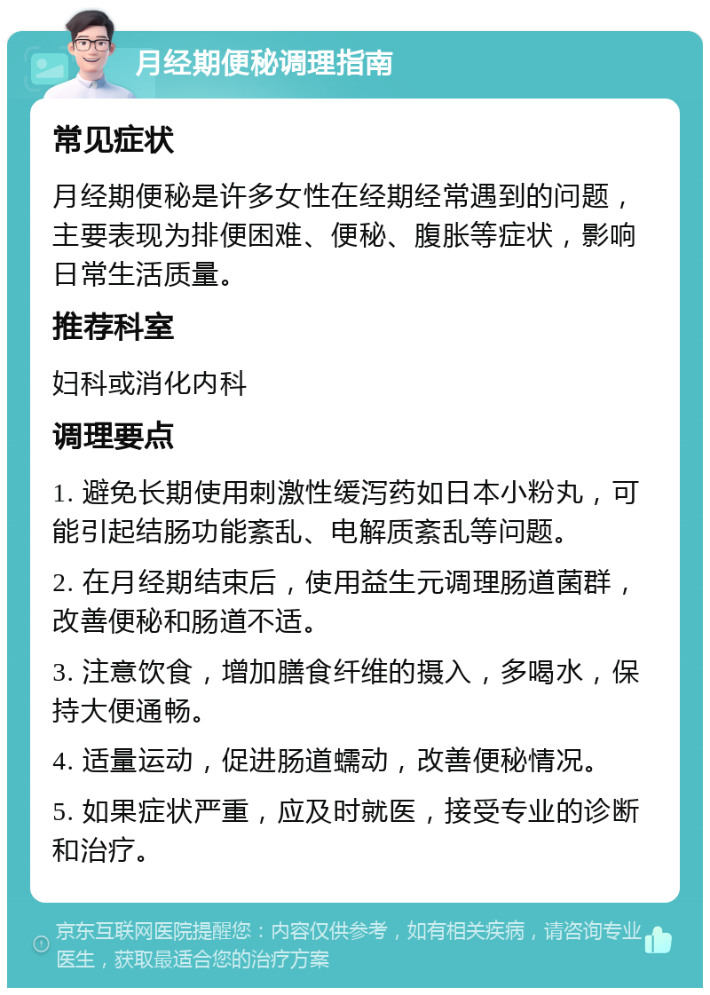 月经期便秘调理指南 常见症状 月经期便秘是许多女性在经期经常遇到的问题，主要表现为排便困难、便秘、腹胀等症状，影响日常生活质量。 推荐科室 妇科或消化内科 调理要点 1. 避免长期使用刺激性缓泻药如日本小粉丸，可能引起结肠功能紊乱、电解质紊乱等问题。 2. 在月经期结束后，使用益生元调理肠道菌群，改善便秘和肠道不适。 3. 注意饮食，增加膳食纤维的摄入，多喝水，保持大便通畅。 4. 适量运动，促进肠道蠕动，改善便秘情况。 5. 如果症状严重，应及时就医，接受专业的诊断和治疗。