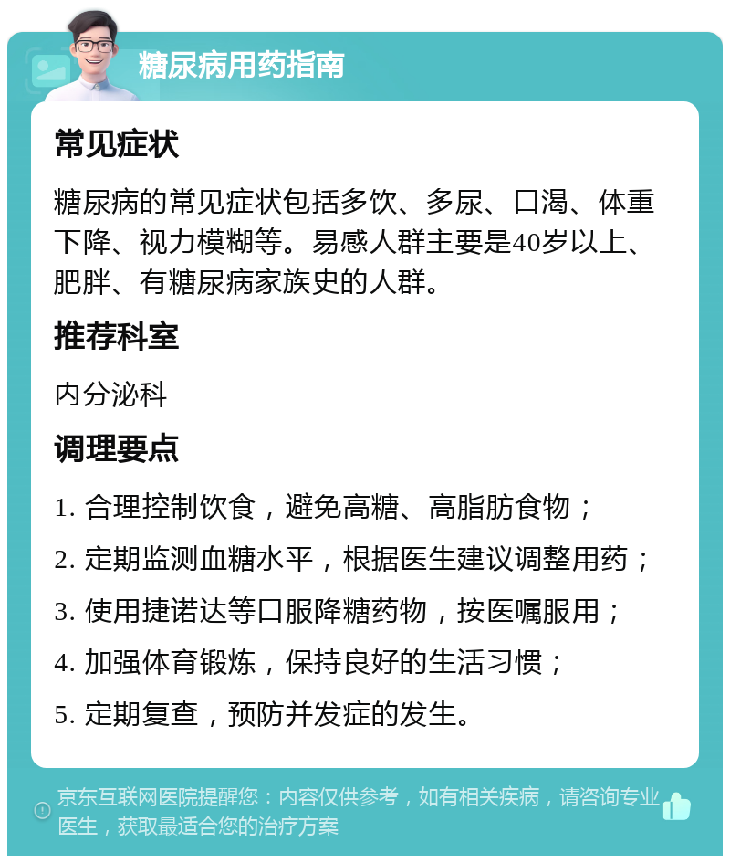 糖尿病用药指南 常见症状 糖尿病的常见症状包括多饮、多尿、口渴、体重下降、视力模糊等。易感人群主要是40岁以上、肥胖、有糖尿病家族史的人群。 推荐科室 内分泌科 调理要点 1. 合理控制饮食，避免高糖、高脂肪食物； 2. 定期监测血糖水平，根据医生建议调整用药； 3. 使用捷诺达等口服降糖药物，按医嘱服用； 4. 加强体育锻炼，保持良好的生活习惯； 5. 定期复查，预防并发症的发生。