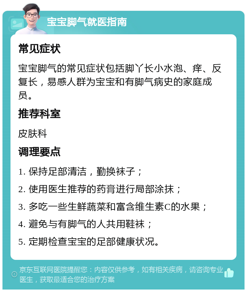 宝宝脚气就医指南 常见症状 宝宝脚气的常见症状包括脚丫长小水泡、痒、反复长，易感人群为宝宝和有脚气病史的家庭成员。 推荐科室 皮肤科 调理要点 1. 保持足部清洁，勤换袜子； 2. 使用医生推荐的药膏进行局部涂抹； 3. 多吃一些生鲜蔬菜和富含维生素C的水果； 4. 避免与有脚气的人共用鞋袜； 5. 定期检查宝宝的足部健康状况。