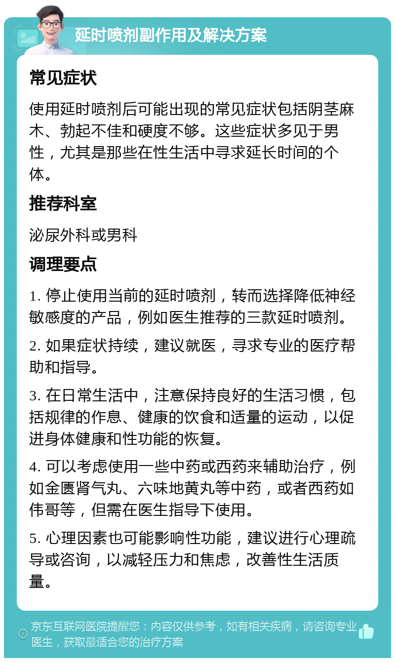 延时喷剂副作用及解决方案 常见症状 使用延时喷剂后可能出现的常见症状包括阴茎麻木、勃起不佳和硬度不够。这些症状多见于男性，尤其是那些在性生活中寻求延长时间的个体。 推荐科室 泌尿外科或男科 调理要点 1. 停止使用当前的延时喷剂，转而选择降低神经敏感度的产品，例如医生推荐的三款延时喷剂。 2. 如果症状持续，建议就医，寻求专业的医疗帮助和指导。 3. 在日常生活中，注意保持良好的生活习惯，包括规律的作息、健康的饮食和适量的运动，以促进身体健康和性功能的恢复。 4. 可以考虑使用一些中药或西药来辅助治疗，例如金匮肾气丸、六味地黄丸等中药，或者西药如伟哥等，但需在医生指导下使用。 5. 心理因素也可能影响性功能，建议进行心理疏导或咨询，以减轻压力和焦虑，改善性生活质量。