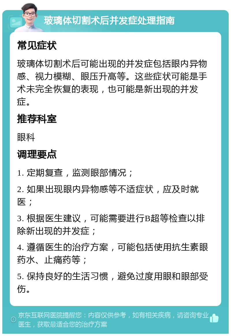 玻璃体切割术后并发症处理指南 常见症状 玻璃体切割术后可能出现的并发症包括眼内异物感、视力模糊、眼压升高等。这些症状可能是手术未完全恢复的表现，也可能是新出现的并发症。 推荐科室 眼科 调理要点 1. 定期复查，监测眼部情况； 2. 如果出现眼内异物感等不适症状，应及时就医； 3. 根据医生建议，可能需要进行B超等检查以排除新出现的并发症； 4. 遵循医生的治疗方案，可能包括使用抗生素眼药水、止痛药等； 5. 保持良好的生活习惯，避免过度用眼和眼部受伤。